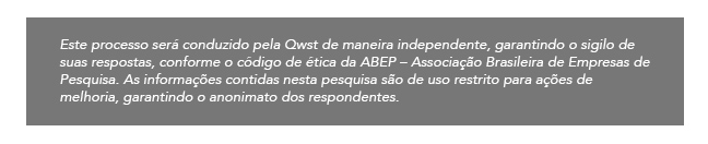 Este processo será conduzido pela Qwst de maneira independente, garantindo o sigilo de suas respostas, conforme o código de ética da ABEP ? Associação Brasileira de Empresas de Pesquisa. As informações contidas nesta pesquisa são de uso restrito para ações de melhoria, garantindo o anonimato dos respondentes.